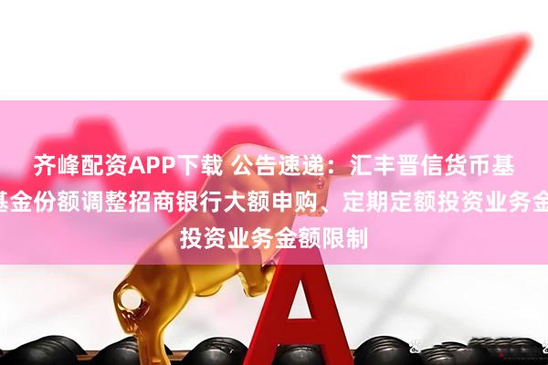 齐峰配资APP下载 公告速递：汇丰晋信货币基金B级基金份额调整招商银行大额申购、定期定额投资业务金额限制
