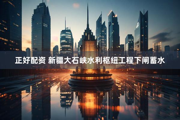 正好配资 新疆大石峡水利枢纽工程下闸蓄水