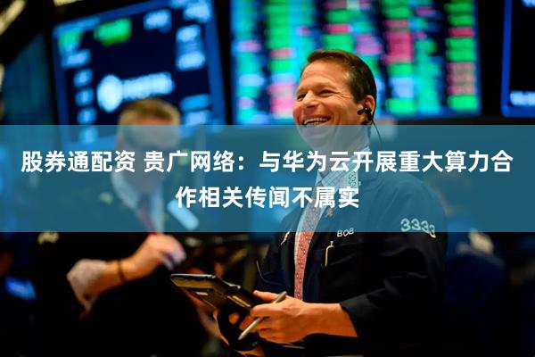 股券通配资 贵广网络：与华为云开展重大算力合作相关传闻不属实