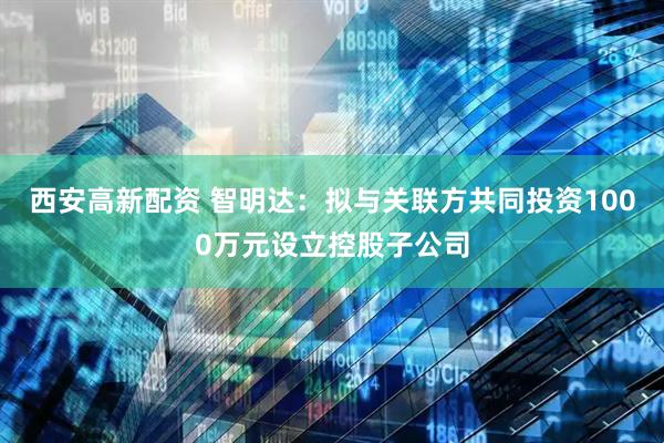 西安高新配资 智明达：拟与关联方共同投资1000万元设立控股子公司