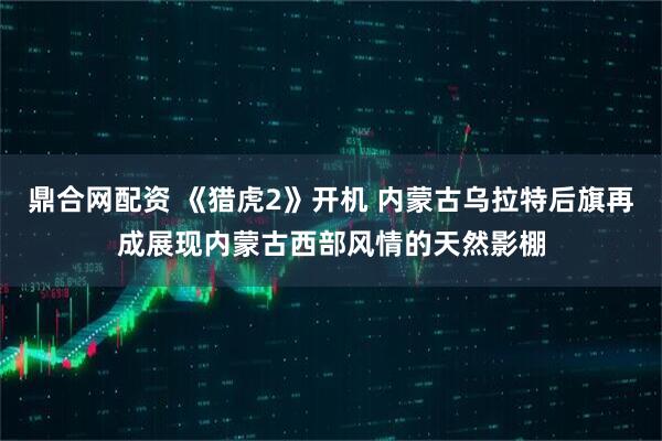 鼎合网配资 《猎虎2》开机 内蒙古乌拉特后旗再成展现内蒙古西部风情的天然影棚