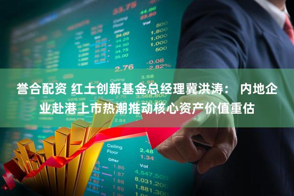 誉合配资 红土创新基金总经理冀洪涛： 内地企业赴港上市热潮推动核心资产价值重估