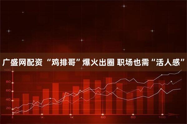 广盛网配资 “鸡排哥”爆火出圈&#32;职场也需“活人感”