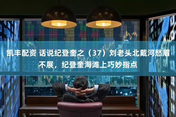 凯丰配资 话说纪登奎之（37）刘老头北戴河愁眉不展，纪登奎海滩上巧妙指点