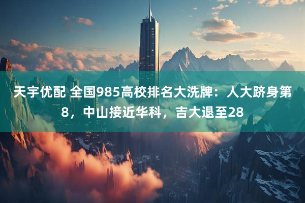 天宇优配 全国985高校排名大洗牌：人大跻身第8，中山接近华科，吉大退至28