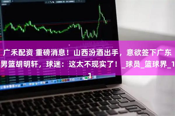 广禾配资 重磅消息！山西汾酒出手，意欲签下广东男篮胡明轩，球迷：这太不现实了！_球员_篮球界_1