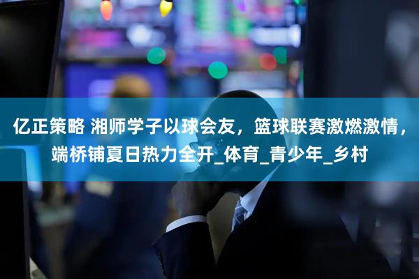 亿正策略 湘师学子以球会友，篮球联赛激燃激情，端桥铺夏日热力全开_体育_青少年_乡村