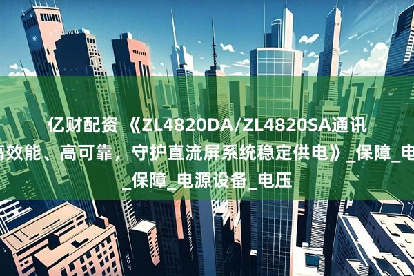 亿财配资 《ZL4820DA/ZL4820SA通讯电源模块：高效能、高可靠，守护直流屏系统稳定供电》_保障_电源设备_电压