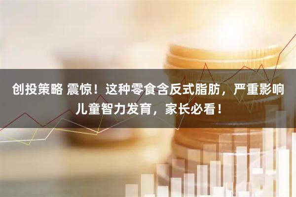 创投策略 震惊！这种零食含反式脂肪，严重影响儿童智力发育，家长必看！